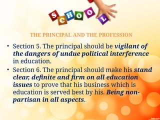 THE PRINCIPAL AND THE PROFESSION
• Section 5. The principal should be vigilant of
the dangers of undue political interference
in education.
• Section 6. The principal should make his stand
clear
, definite and firm on all education
issues to prove that his business which is
education is served best by his. Being non-
partisan in all aspects.
 
