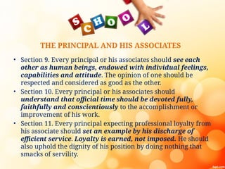 THE PRINCIPAL AND HIS ASSOCIATES
• Section 9. Every principal or his associates should see each
other as human beings, endowed with individual feelings,
capabilities and attitude. The opinion of one should be
respected and considered as good as the other.
• Section 10. Every principal or his associates should
understand that official time should be devoted fully,
faithfully and conscientiously to the accomplishment or
improvement of his work.
• Section 11. Every principal expecting professional loyalty from
his associate should set an example by his discharge of
efficient service. Loyalty is earned, not imposed. He should
also uphold the dignity of his position by doing nothing that
smacks of servility.
 