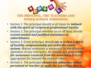 THE PRINCIPAL, THE TEACHERS AND
OTHER SCHOOL PERSONNEL
• Section 1. The principal should at all times be imbued
with the spirit of reciprocal professional loyalty.
• Section 2. The principal whether on or off duty, should
extend needed and justified assistance to
subordinates.
• Section 3. Every principal should see to it that a spirit
of healthy companionship pervades the entire
system. Mutual assistance is necessary for the effective
operation of any enterprise. He should also give credit
for assistance received from his associates and not
appropriate for himself the work of others.
• Section 4. The principal should not allow any school
personnel or teacher to apply for a position that is
 