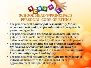 SCHOOL HEAD’S/PRINCIPAL’S
PERSONAL CODE OF ETHICS
• The principal will assume full responsibility for his
errors and will make proper admission to responsible
persons or agencies.
• The principal should not seek his own account, undue
publicity for his acts, but will rely on the merits of the
outcome of his acts as judged by other responsible persons.
• The principal will conduct his out-of-school affairs and
life so as to be consistent and compatible with his
position of principalship and in a manner that maintains
his community respect and dignity.
• The principal will not unduly cultivate the friendship of
individual members of the School Board for self-
aggrandizement and special privilege.
 