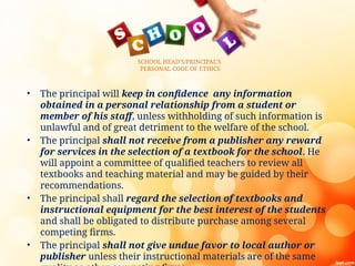SCHOOL HEAD’S/PRINCIPAL’S
PERSONAL CODE OF ETHICS
• The principal will keep in confidence any information
obtained in a personal relationship from a student or
member of his staff, unless withholding of such information is
unlawful and of great detriment to the welfare of the school.
• The principal shall not receive from a publisher any reward
for services in the selection of a textbook for the school. He
will appoint a committee of qualified teachers to review all
textbooks and teaching material and may be guided by their
recommendations.
• The principal shall regard the selection of textbooks and
instructional equipment for the best interest of the students
and shall be obligated to distribute purchase among several
competing firms.
• The principal shall not give undue favor to local author or
publisher unless their instructional materials are of the same
 