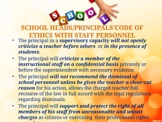 SCHOOL HEADS/PRINCIPALS’CODE OF
ETHICS WITH STAFF PERSONNEL
• The principal in a supervisory capacity will not openly
criticize a teacher before others or in the presence of
students.
• The principal will criticize a member of the
instructional staff on a confidential basis privately or
before the superintendent with necessary evidence.
• The principal will not recommend the dismissal of
school personnel unless he gives the teacher a clear-cut
reason for his action, allows the charged teacher full
recourse of the law in full accord with the legal regulations
regarding dismissals.
• The principal will support and protect the right of all
members of his staff from unreasonable and unjust
charges as citizens or exercising their professional rights
 