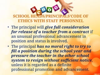 SCHOOL HEADS/PRINCIPALS’CODE OF
ETHICS WITH STAFF PERSONNEL
• The principal will give full consideration
for release of a teacher from a contract if
an unusual professional advancement in
position and status is involved.
• The principal has no moral right to try to
fill a position during the school year and
pressure the teacher in the other school
system to resign without sufficient notice,
unless it is regarded as a definite
professional promotion and advancement.
 