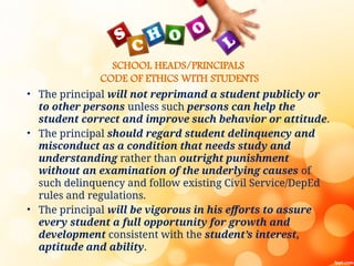 SCHOOL HEADS/PRINCIPALS
CODE OF ETHICS WITH STUDENTS
• The principal will not reprimand a student publicly or
to other persons unless such persons can help the
student correct and improve such behavior or attitude.
• The principal should regard student delinquency and
misconduct as a condition that needs study and
understanding rather than outright punishment
without an examination of the underlying causes of
such delinquency and follow existing Civil Service/DepEd
rules and regulations.
• The principal will be vigorous in his efforts to assure
every student a full opportunity for growth and
development consistent with the student’s interest,
aptitude and ability.
 