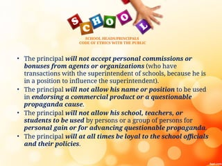 SCHOOL HEADS/PRINCIPALS
CODE OF ETHICS WITH THE PUBLIC
• The principal will not accept personal commissions or
bonuses from agents or organizations (who have
transactions with the superintendent of schools, because he is
in a position to influence the superintendent).
• The principal will not allow his name or position to be used
in endorsing a commercial product or a questionable
propaganda cause.
• The principal will not allow his school, teachers, or
students to be used by persons or a group of persons for
personal gain or for advancing questionable propaganda.
• The principal will at all times be loyal to the school officials
and their policies.
 