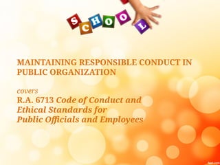 MAINTAINING RESPONSIBLE CONDUCT IN
PUBLIC ORGANIZATION
covers
R.A. 6713 Code of Conduct and
Ethical Standards for
Public Officials and Employees
 