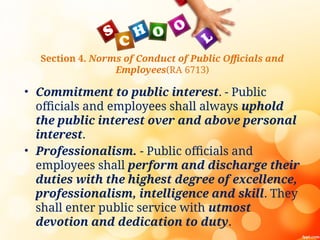 Section 4. Norms of Conduct of Public Officials and
Employees(RA 6713)
• Commitment to public interest. - Public
officials and employees shall always uphold
the public interest over and above personal
interest.
• Professionalism. - Public officials and
employees shall perform and discharge their
duties with the highest degree of excellence,
professionalism, intelligence and skill. They
shall enter public service with utmost
devotion and dedication to duty.
 