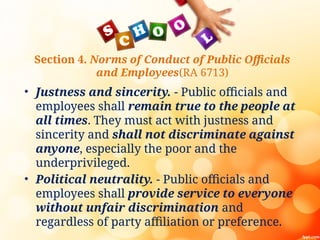 Section 4. Norms of Conduct of Public Officials
and Employees(RA 6713)
• Justness and sincerity. - Public officials and
employees shall remain true to the people at
all times. They must act with justness and
sincerity and shall not discriminate against
anyone, especially the poor and the
underprivileged.
• Political neutrality. - Public officials and
employees shall provide service to everyone
without unfair discrimination and
regardless of party affiliation or preference.
 