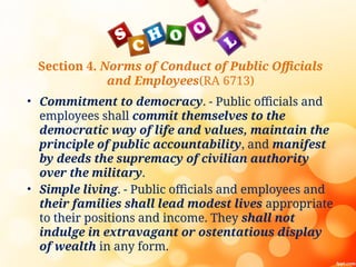 Section 4. Norms of Conduct of Public Officials
and Employees(RA 6713)
• Commitment to democracy. - Public officials and
employees shall commit themselves to the
democratic way of life and values, maintain the
principle of public accountability, and manifest
by deeds the supremacy of civilian authority
over the military.
• Simple living. - Public officials and employees and
their families shall lead modest lives appropriate
to their positions and income. They shall not
indulge in extravagant or ostentatious display
of wealth in any form.
 