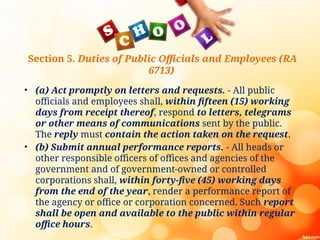 Section 5. Duties of Public Officials and Employees (RA
6713)
• (a) Act promptly on letters and requests. - All public
officials and employees shall, within fifteen (15) working
days from receipt thereof, respond to letters, telegrams
or other means of communications sent by the public.
The reply must contain the action taken on the request.
• (b) Submit annual performance reports. - All heads or
other responsible officers of offices and agencies of the
government and of government-owned or controlled
corporations shall, within forty-five (45) working days
from the end of the year, render a performance report of
the agency or office or corporation concerned. Such report
shall be open and available to the public within regular
office hours.
 
