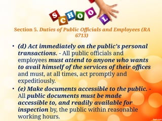 Section 5. Duties of Public Officials and Employees (RA
6713)
• (d) Act immediately on the public's personal
transactions. - All public officials and
employees must attend to anyone who wants
to avail himself of the services of their offices
and must, at all times, act promptly and
expeditiously.
• (e) Make documents accessible to the public. -
All public documents must be made
accessible to, and readily available for
inspection by, the public within reasonable
working hours.
 