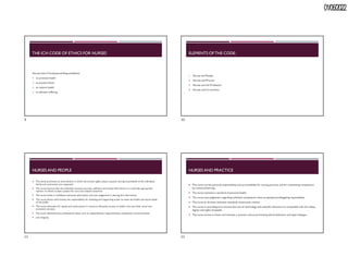 01/06/2022
THE ICN CODE OF ETHICS FOR NURSES
Nurses have 4 Fundamental Responsibilities:
 to promote health
 to prevent illness
 to restore health
 to alleviate suffering
ELEMENTS OFTHE CODE:
1. Nurses and People
2. Nurses and Practice
3. Nurses and the Profession
4. Nurses and Co-workers
NURSES AND PEOPLE
 The nurse promotes an environment in which the human rights,values, customs and spiritual beliefs of the individual,
family and community are respected.
 The nurse ensures that the individual receives accurate, sufficient and timely information in a culturally appropriate
manner on which to base consent for care and related treatment.
 The nurse holds in confidence personal information and uses judgement in sharing this information.
 The nurse shares with society the responsibility for initiating and supporting action to meet the health and social needs
of the public
 The nurse advocates for equity and social justice in resource allocation,access to health care and other social and
economic services.
 The nurse demonstrates professional values such as respectfulness,responsiveness,compassion,trustworthiness
 and integrity
NURSES AND PRACTICE
 The nurse carries personal responsibility and accountability for nursing practice, and for maintaining competence
by continual learning.
 The nurse maintains a standard of personal health.
 The nurse uses judgement regarding individual competence when accepting and delegating responsibility.
 The nurse at all times maintains standards of personal conduct
 The nurse,in providing care, ensures that use of technology and scientific advances are compatible with the safety,
dignity and rights of people.
 The nurse strives to foster and maintain a practice culture promoting ethical behaviour and open dialogue.
9 10
11 12
 