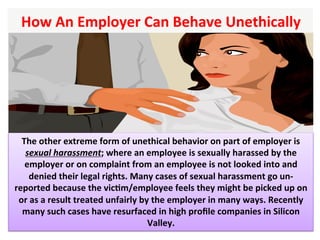 How	An	Employer	Can	Behave	Unethically		
The	other	extreme	form	of	unethical	behavior	on	part	of	employer	is	
sexual	harassment;	where	an	employee	is	sexually	harassed	by	the	
employer	or	on	complaint	from	an	employee	is	not	looked	into	and	
denied	their	legal	rights.	Many	cases	of	sexual	harassment	go	un-
reported	because	the	vicHm/employee	feels	they	might	be	picked	up	on	
or	as	a	result	treated	unfairly	by	the	employer	in	many	ways.	Recently	
many	such	cases	have	resurfaced	in	high	proﬁle	companies	in	Silicon	
Valley.		
 
