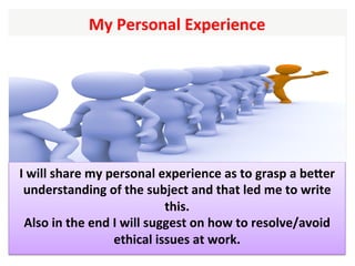 My	Personal	Experience		
I	will	share	my	personal	experience	as	to	grasp	a	beXer	
understanding	of	the	subject	and	that	led	me	to	write	
this.		
Also	in	the	end	I	will	suggest	on	how	to	resolve/avoid	
ethical	issues	at	work.	
 