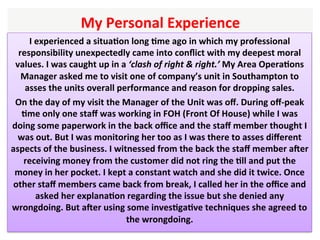 I	experienced	a	situaHon	long	Hme	ago	in	which	my	professional	
responsibility	unexpectedly	came	into	conﬂict	with	my	deepest	moral	
values.	I	was	caught	up	in	a	‘clash	of	right	&	right.’	My	Area	OperaHons	
Manager	asked	me	to	visit	one	of	company’s	unit	in	Southampton	to	
asses	the	units	overall	performance	and	reason	for	dropping	sales.	
On	the	day	of	my	visit	the	Manager	of	the	Unit	was	oﬀ.	During	oﬀ-peak	
Hme	only	one	staﬀ	was	working	in	FOH	(Front	Of	House)	while	I	was	
doing	some	paperwork	in	the	back	oﬃce	and	the	staﬀ	member	thought	I	
was	out.	But	I	was	monitoring	her	too	as	I	was	there	to	asses	diﬀerent	
aspects	of	the	business.	I	witnessed	from	the	back	the	staﬀ	member	ager	
receiving	money	from	the	customer	did	not	ring	the	Hll	and	put	the	
money	in	her	pocket.	I	kept	a	constant	watch	and	she	did	it	twice.	Once	
other	staﬀ	members	came	back	from	break,	I	called	her	in	the	oﬃce	and	
asked	her	explanaHon	regarding	the	issue	but	she	denied	any	
wrongdoing.	But	ager	using	some	invesHgaHve	techniques	she	agreed	to	
the	wrongdoing.		
	
My	Personal	Experience		
 