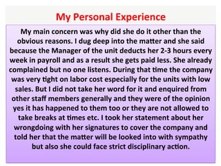 My	Personal	Experience		
My	main	concern	was	why	did	she	do	it	other	than	the	
obvious	reasons.	I	dug	deep	into	the	maXer	and	she	said	
because	the	Manager	of	the	unit	deducts	her	2-3	hours	every	
week	in	payroll	and	as	a	result	she	gets	paid	less.	She	already	
complained	but	no	one	listens.	During	that	Hme	the	company	
was	very	Hght	on	labor	cost	especially	for	the	units	with	low	
sales.	But	I	did	not	take	her	word	for	it	and	enquired	from	
other	staﬀ	members	generally	and	they	were	of	the	opinion	
yes	it	has	happened	to	them	too	or	they	are	not	allowed	to	
take	breaks	at	Hmes	etc.	I	took	her	statement	about	her	
wrongdoing	with	her	signatures	to	cover	the	company	and	
told	her	that	the	maXer	will	be	looked	into	with	sympathy	
but	also	she	could	face	strict	disciplinary	acHon.	
	
 