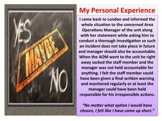 I	came	back	to	London	and	informed	the	
whole	situaHon	to	the	concerned	Area	
OperaHons	Manager	of	the	unit	along	
with	her	statement	while	asking	him	to	
conduct	a	thorough	invesHgaHon	so	such	
an	incident	does	not	take	place	in	future	
and	manager	should	also	be	accountable.	
When	the	AOM	went	to	the	unit	he	right	
away	sacked	the	staﬀ	member	and	the	
manager	was	not	held	accountable	for	
anything.	I	felt	the	staﬀ	member	could	
have	been	given	a	ﬁnal	wriXen	warning	
and	monitored	regularly	or	at	least	the	
manager	could	have	been	held	
responsible	for	his	irresponsible	acHons.		
		
“No	maDer	what	op6on	I	would	have	
chosen,	I	felt	like	I	have	come	up	short.”	
My	Personal	Experience		
 
