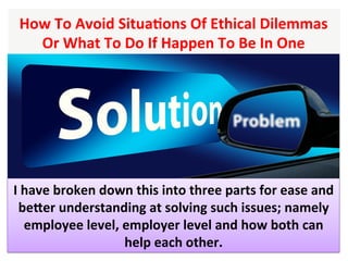 How	To	Avoid	SituaHons	Of	Ethical	Dilemmas	
Or	What	To	Do	If	Happen	To	Be	In	One		
I	have	broken	down	this	into	three	parts	for	ease	and	
beXer	understanding	at	solving	such	issues;	namely	
employee	level,	employer	level	and	how	both	can	
help	each	other.	
 