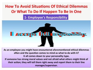 How	To	Avoid	SituaHons	Of	Ethical	Dilemmas	
Or	What	To	Do	If	Happen	To	Be	In	One		
As	an	employee	you	might	have	encountered	aforemenHoned	ethical	dilemmas	
ogen	and	the	quesHon	comes	to	mind	as	what	to	do	with	it?	
It	all	comes	down	to	your	personality	type.	
If	someone	has	strong	moral	values	and	not	afraid	what	others	might	think	of	
their	acHon;	they	will	tell	them	right	away	and	report	them	to	their	line	
manager/supervisor.	
1-	Employee’s	Responsibility		
 