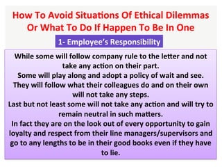 How	To	Avoid	SituaHons	Of	Ethical	Dilemmas	
Or	What	To	Do	If	Happen	To	Be	In	One		
1-	Employee’s	Responsibility		
While	some	will	follow	company	rule	to	the	leXer	and	not	
take	any	acHon	on	their	part.		
Some	will	play	along	and	adopt	a	policy	of	wait	and	see.		
They	will	follow	what	their	colleagues	do	and	on	their	own	
will	not	take	any	steps.	
Last	but	not	least	some	will	not	take	any	acHon	and	will	try	to	
remain	neutral	in	such	maXers.		
In	fact	they	are	on	the	look	out	of	every	opportunity	to	gain	
loyalty	and	respect	from	their	line	managers/supervisors	and	
go	to	any	lengths	to	be	in	their	good	books	even	if	they	have	
to	lie.	
 