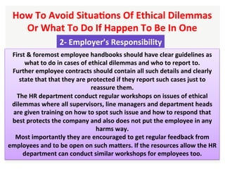 How	To	Avoid	SituaHons	Of	Ethical	Dilemmas	
Or	What	To	Do	If	Happen	To	Be	In	One		
2-	Employer’s	Responsibility		
First	&	foremost	employee	handbooks	should	have	clear	guidelines	as	
what	to	do	in	cases	of	ethical	dilemmas	and	who	to	report	to.		
Further	employee	contracts	should	contain	all	such	details	and	clearly	
state	that	that	they	are	protected	if	they	report	such	cases	just	to	
reassure	them.	
The	HR	department	conduct	regular	workshops	on	issues	of	ethical	
dilemmas	where	all	supervisors,	line	managers	and	department	heads	
are	given	training	on	how	to	spot	such	issue	and	how	to	respond	that	
best	protects	the	company	and	also	does	not	put	the	employee	in	any	
harms	way.		
Most	importantly	they	are	encouraged	to	get	regular	feedback	from	
employees	and	to	be	open	on	such	maXers.	If	the	resources	allow	the	HR	
department	can	conduct	similar	workshops	for	employees	too.	
 