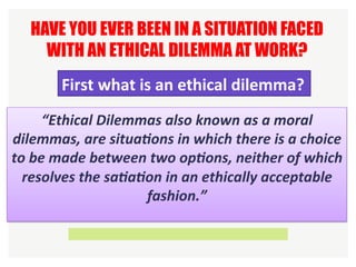 “Ethical	Dilemmas	also	known	as	a	moral	
dilemmas,	are	situa6ons	in	which	there	is	a	choice	
to	be	made	between	two	op6ons,	neither	of	which	
resolves	the	sa6a6on	in	an	ethically	acceptable	
fashion.”	
HAVE YOU EVER BEEN IN A SITUATION FACED
WITH AN ETHICAL DILEMMA AT WORK?
First	what	is	an	ethical	dilemma?	
 