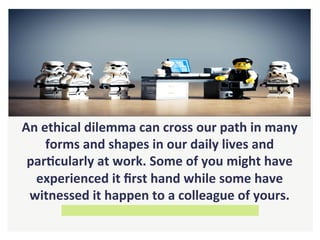 An	ethical	dilemma	can	cross	our	path	in	many	
forms	and	shapes	in	our	daily	lives	and	
parHcularly	at	work.	Some	of	you	might	have	
experienced	it	ﬁrst	hand	while	some	have	
witnessed	it	happen	to	a	colleague	of	yours.	
 