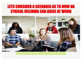 LETS CONSIDER A SCENARIO AS TO HOW AN
ETHICAL DILEMMA CAN ARISE AT WORK
 