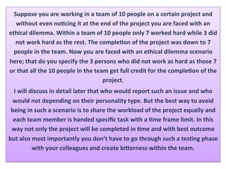 Suppose	you	are	working	in	a	team	of	10	people	on	a	certain	project	and	
without	even	noHcing	it	at	the	end	of	the	project	you	are	faced	with	an	
ethical	dilemma.	Within	a	team	of	10	people	only	7	worked	hard	while	3	did	
not	work	hard	as	the	rest.	The	compleHon	of	the	project	was	down	to	7	
people	in	the	team.	Now	you	are	faced	with	an	ethical	dilemma	scenario	
here;	that	do	you	specify	the	3	persons	who	did	not	work	as	hard	as	those	7	
or	that	all	the	10	people	in	the	team	get	full	credit	for	the	compleHon	of	the	
project.		
I	will	discuss	in	detail	later	that	who	would	report	such	an	issue	and	who	
would	not	depending	on	their	personality	type.	But	the	best	way	to	avoid	
being	in	such	a	scenario	is	to	share	the	workload	of	the	project	equally	and	
each	team	member	is	handed	speciﬁc	task	with	a	Hme	frame	limit.	In	this	
way	not	only	the	project	will	be	completed	in	Hme	and	with	best	outcome	
but	also	most	importantly	you	don’t	have	to	go	through	such	a	tesHng	phase	
with	your	colleagues	and	create	biXerness	within	the	team.	
 