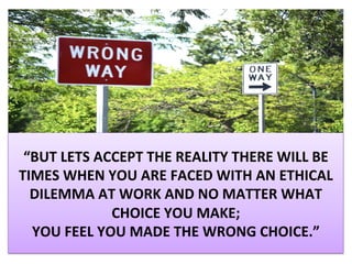 “BUT	LETS	ACCEPT	THE	REALITY	THERE	WILL	BE	
TIMES	WHEN	YOU	ARE	FACED	WITH	AN	ETHICAL	
DILEMMA	AT	WORK	AND	NO	MATTER	WHAT	
CHOICE	YOU	MAKE;		
YOU	FEEL	YOU	MADE	THE	WRONG	CHOICE.”	
 
