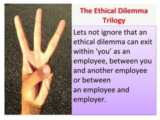 The	Ethical	Dilemma	
Trilogy		
Lets	not	ignore	that	an	
ethical	dilemma	can	exit	
within	‘you’	as	an	
employee,	between	you	
and	another	employee	
or	between		
an	employee	and	
employer.	
	
 