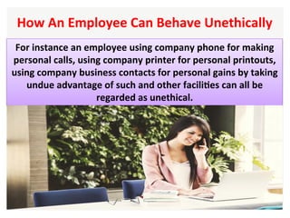 How	An	Employee	Can	Behave	Unethically		
For	instance	an	employee	using	company	phone	for	making	
personal	calls,	using	company	printer	for	personal	printouts,	
using	company	business	contacts	for	personal	gains	by	taking	
undue	advantage	of	such	and	other	faciliHes	can	all	be	
regarded	as	unethical.	
 