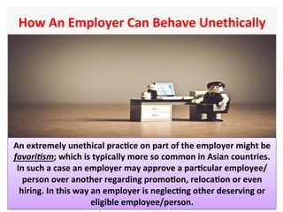 How	An	Employer	Can	Behave	Unethically		
An	extremely	unethical	pracHce	on	part	of	the	employer	might	be	
favori6sm;	which	is	typically	more	so	common	in	Asian	countries.	
In	such	a	case	an	employer	may	approve	a	parHcular	employee/
person	over	another	regarding	promoHon,	relocaHon	or	even	
hiring.	In	this	way	an	employer	is	neglecHng	other	deserving	or	
eligible	employee/person.	
 