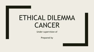 ETHICAL DILEMMA
CANCER
Under supervision of
Prepared by
 