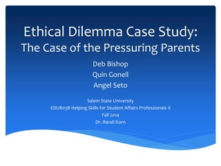 Ethical Dilemma Case Study:
The Case of the Pressuring Parents
Deb Bishop
Quin Gonell
Angel Seto
Salem State University
EDU803B Helping Skills for Student Affairs Professionals II
Fall 2014
Dr. Randi Korn
 