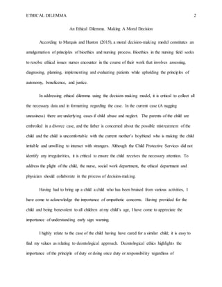 ETHICAL DILEMMA 2
An Ethical Dilemma. Making A Moral Decision
According to Marquis and Huston (2015), a moral decision-mak...