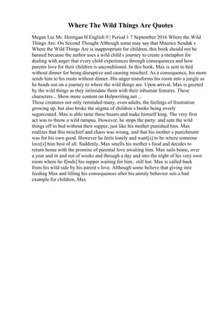 Where The Wild Things Are Quotes
Megan Lui Mr. Horrigan H English 9 | Period 1 7 September 2016 Where the Wild
Things Are: On Second Thought Although some may say that Maurice Sendak s
Where the Wild Things Are is inappropriate for children, this book should not be
banned because the author uses a wild child s journey to create a metaphor for
dealing with anger that every child experiences through consequences and how
parents love for their children is unconditional. In this book, Max is sent to bed
without dinner for being disruptive and causing mischief. As a consequence, his mom
sends him to his room without dinner. His anger transforms his room into a jungle as
he heads out on a journey to where the wild things are. Upon arrival, Max is greeted
by the wild things as they intimidate them with their inhuman features. These
characters... Show more content on Helpwriting.net ...
These creatures not only reminded many, even adults, the feelings of frustration
growing up, but also broke the stigma of children s books being overly
sugarcoated. Max is able tame these beasts and make himself king. The very first
act was to throw a wild rumpus. However, he stops the party: and sent the wild
things off to bed without their supper, just like his mother punished him. Max
realizes that this mischief and chaos was wrong, and that his mother s punishment
was for his own good. However he feels lonely and want[s] to be where someone
love[s] him best of all. Suddenly, Max smells his mother s food and decides to
return home with the promise of parental love awaiting him. Max sails home, over
a year and in and out of weeks and through a day and into the night of his very own
room where he f[inds] his supper waiting for him.. still hot. Max is called back
from his wild side by his parent s love. Although some believe that giving into
feeding Max and lifting his consequences after his unruly behavior sets a bad
example for children, Max
 