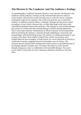 The Director Is The Conductor And The Audience s Feelings
In cinematography, as Quentin Tarantino discusses in an interview, the director is the
conductor and the audience s feelings are the instrument that directors utilize to
evoke emotion. Directors have many tools they use to evoke the viewer s emotions
and properly captivate the audience. One of the tools directors use to control the
audience, in addition to special effects, is dialogue. Dialogue has the power to push
an audience to tears when a character dies, or make them laugh at the same scene
with different dialogue between the characters. This dialogue is only possible through
the creation of a storyworld where absurd dialogue would be deemed appropriate.
This is what makes Quentin Tarantinosuch an effective director, he has mastered the
skill of controlling the audience s emotions through establishing a storyworld, and
using dialogue with his horrifying scenes. His mastery of evoking emotioncan be seen
in many of his films. Most notably in Pulp Fiction, which won an Oscar and a
Golden Globe for best screenplay. In Pulp Fiction, the viewer finds him or herself in a
whirlwind of emotion, laughing in horror at horrendous acts of violence. The
emotions that are elicited while watching these intense scenes are possible because of
the dialogue Quentin Tarantino uses. He masters the ability to evoke emotion
through outrageous scenes in combination with memorable dialogue. The social
norms within a storyworld, as well as characters ridiculous interactions with each
other,
 