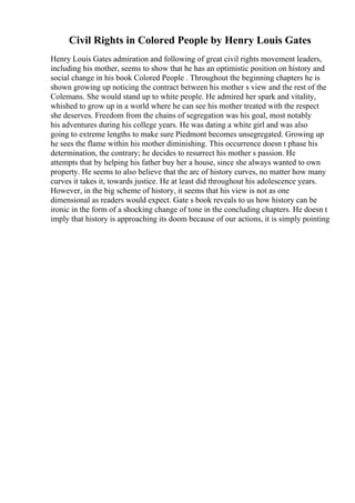 Civil Rights in Colored People by Henry Louis Gates
Henry Louis Gates admiration and following of great civil rights movement leaders,
including his mother, seems to show that he has an optimistic position on history and
social change in his book Colored People . Throughout the beginning chapters he is
shown growing up noticing the contract between his mother s view and the rest of the
Colemans. She would stand up to white people. He admired her spark and vitality,
whished to grow up in a world where he can see his mother treated with the respect
she deserves. Freedom from the chains of segregation was his goal, most notably
his adventures during his college years. He was dating a white girl and was also
going to extreme lengths to make sure Piedmont becomes unsegregated. Growing up
he sees the flame within his mother diminishing. This occurrence doesn t phase his
determination, the contrary; he decides to resurrect his mother s passion. He
attempts that by helping his father buy her a house, since she always wanted to own
property. He seems to also believe that the arc of history curves, no matter how many
curves it takes it, towards justice. He at least did throughout his adolescence years.
However, in the big scheme of history, it seems that his view is not as one
dimensional as readers would expect. Gate s book reveals to us how history can be
ironic in the form of a shocking change of tone in the concluding chapters. He doesn t
imply that history is approaching its doom because of our actions, it is simply pointing
 