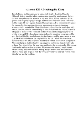Atticus s Kill A Mockingbird Essay
Tom Robinson had been accused to raping Bob Ewell s daughter, Mayella.
Although Atticus provided all the evidence that proved he was innocent, the jury
declared him guilty and he was sent to a prison. There, he was shot dead by the
guards after allegedly trying to escape. But this is all suspicious since Tom knew
that he might still have a good chance of being released. It is also skeptical because
the guards shot him seventeen times, an unnecessary amount, Atticus said
seventeen bullet holes in him. They didn t have to shoot him that much (Lee 268).
Atticus realizesDill dares Jem to run up to the Radley s door and touch it, which is
a big deal to them. Scout s comments and reactions aided in triggering her older
brother to accept Dill s dare. Scout teases and mocks him about being scared. She
says that in all his life, Jem had never declined a dare , and he wasn t about to now
(Lee 14).When he hesitates, she laughs at him. He can t admit that he s scared,
especially not to his little sister who would never let him live it down. Everyone in
Maycomb believes that the Radleys are dangerous and no one dares to really talk
to them. They don t follow the unwritten social rules that everyone else follows, and
that is weird and mysterious to people. The community is mostly suspicious of
Arthur Radley, also known as Boo Radley. People believe he is hostile because
when he was a teen, he got in with the wrong crow and was arrested. Fifteen years
later, he had another incident.
 