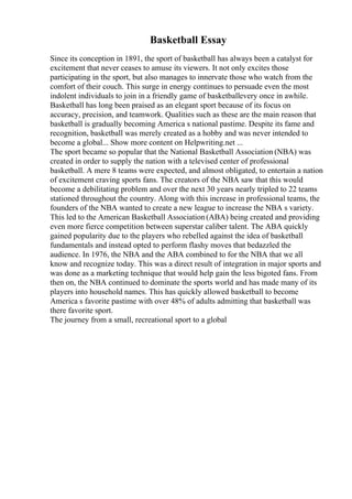 Basketball Essay
Since its conception in 1891, the sport of basketball has always been a catalyst for
excitement that never ceases to amuse its viewers. It not only excites those
participating in the sport, but also manages to innervate those who watch from the
comfort of their couch. This surge in energy continues to persuade even the most
indolent individuals to join in a friendly game of basketballevery once in awhile.
Basketball has long been praised as an elegant sport because of its focus on
accuracy, precision, and teamwork. Qualities such as these are the main reason that
basketball is gradually becoming America s national pastime. Despite its fame and
recognition, basketball was merely created as a hobby and was never intended to
become a global... Show more content on Helpwriting.net ...
The sport became so popular that the National Basketball Association (NBA) was
created in order to supply the nation with a televised center of professional
basketball. A mere 8 teams were expected, and almost obligated, to entertain a nation
of excitement craving sports fans. The creators of the NBA saw that this would
become a debilitating problem and over the next 30 years nearly tripled to 22 teams
stationed throughout the country. Along with this increase in professional teams, the
founders of the NBA wanted to create a new league to increase the NBA s variety.
This led to the American Basketball Association(ABA) being created and providing
even more fierce competition between superstar caliber talent. The ABA quickly
gained popularity due to the players who rebelled against the idea of basketball
fundamentals and instead opted to perform flashy moves that bedazzled the
audience. In 1976, the NBA and the ABA combined to for the NBA that we all
know and recognize today. This was a direct result of integration in major sports and
was done as a marketing technique that would help gain the less bigoted fans. From
then on, the NBA continued to dominate the sports world and has made many of its
players into household names. This has quickly allowed basketball to become
America s favorite pastime with over 48% of adults admitting that basketball was
there favorite sport.
The journey from a small, recreational sport to a global
 