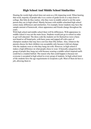 High School And Middle School Similarities
Hearing the words high school does not seem as a life impacting word. When hearing
that word, majority of people take it as a series of grade levels or a step closer to
college. But little do they realize, who they were in middle school is not the same
person they are in high school. Mainly because with middle schooland high school
comes many differences and similarities. For example, honor students may have the
sample amount of homework, where appearance and friends change throughout the
years.
With high school and middle school there will be differences. With appearance in
middle school it was not the main focus. Students would just go to school in order
to get well educated. The dress code the students set for themselves were a basic
non brand or off brand polo, with basic jeans and topped off with a pair of
champion sneakers that may have cost less than fifty dollars. Also, whatever the
parents choose for their children was acceptable only because it did not change
who the students were or who they hung out with. However, in high school it
makes a high difference on what people chose to wear. It basically categorizes the
group of people they hung out with because wearing a middle school inspired outfit
could have a student bullied. The reason why that could happen is because not
everyone is accepted in high school to every group of students. In high school most
of the students have the age requirements to recipients a job. Most of them do have a
job, allowing them to
 
