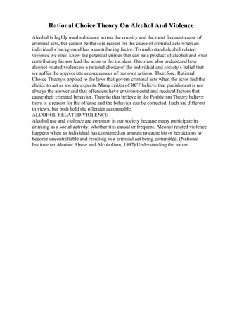 Rational Choice Theory On Alcohol And Violence
Alcohol is highly used substance across the country and the most frequent cause of
criminal acts, but cannot be the sole reason for the cause of criminal acts when an
individual s background has a contributing factor. To understand alcohol related
violence we must know the potential crimes that can be a product of alcohol and what
contributing factors lead the actor to the incident. One must also understand how
alcohol related violenceis a rational choice of the individual and society s belief that
we suffer the appropriate consequences of our own actions. Therefore, Rational
Choice Theoryis applied to the laws that govern criminal acts when the actor had the
choice to act as society expects. Many critics of RCT believe that punishment is not
always the answer and that offenders have environmental and medical factors that
cause their criminal behavior. Theorist that believe in the Positivism Theory believe
there is a reason for the offense and the behavior can be corrected. Each are different
in views, but both hold the offender accountable.
ALCOHOL RELATED VIOLENCE
Alcohol use and violence are common in our society because many participate in
drinking as a social activity, whether it is casual or frequent. Alcohol related violence
happens when an individual has consumed an amount to cause his or her actions to
become uncontrollable and resulting in a criminal act being committed. (National
Institute on Alcohol Abuse and Alcoholism, 1997) Understanding the nature
 