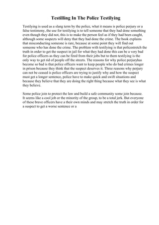 Testilling In The Police Testilying
Testilying is used as a slang term by the police, what it means is police perjury or a
false testimony, the use for testilying is to tell someone that they had done something
even though they did not, this is to make the person feel as if they had been caught,
although some suspects will deny that they had done the crime. The book explains
that misconducting someone is rare, because at some point they will find out
someone who has done the crime. The problem with testilying is that policestretch the
truth in order to get the suspect in jail for what they had done this can be a very bad
for police officers as they can be fired from their jobs but to them testilying is the
only way to get rid of people off the streets. The reasons for why police perjuryhas
become so bad is that police officers want to keep people who do bad crimes longer
in prison because they think that the suspect deserves it. Three reasons why perjury
can not be ceased is police officers are trying to justify why and how the suspect
must get a longer sentence, police have to make quick and swift situations and
because they believe that they are doing the right thing because what they see is what
they believe.
Some police join to protect the law and build a safe community some join because.
It seems like a cool job or the minority of the group, to be a total jerk. But everyone
of these brave officers have a their own minds and may stretch the truth in order for
a suspect to get a worse sentence or a
 