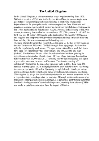 The United Kingdom
In the United Kingdom, a census was taken every 10 years starting from 1801.
With the exception of 1941 due to the Second World War, the census kept a very
good idea of the current population and assisted in predicting futures sizes.
Population data for years prior to the census was provided from directories and
gazetteers as many churches took number on the size of its inhabitants. Estimated in
the 1500s, Scotland had a populationof 500,000 persons, and according to the 2011
census, the country has reached an extraordinary 5,295,000 persons. As of 2012, the
birth rate was 11 births/1,000 people and a death rate of 10.5 deaths/1,000 people
this suggests that the population growth is rather relaxed since almost as many are
born and die... Show more content on Helpwriting.net ...
The ratio of male to female has roughly been the same for the last seventy years, in
favor of the females 51%:49%. Divided amongst three age groups, Scotland has
split the population by work status; 17% aged under 16 (unable to work full time),
65% aged 16 64 (potentially full time workers) and 18% aged 65 and over
(retirees). Furthermore, the end tail of the retiree column has been growing in
recent times as the number of males over 100 years of age has more than doubled
between the years of 2003 and 2013. Formerly only 60 persons reached this age in
a generation have now escalated to 130 males. The females, starting off
substantially higher than the males, have risen as well. In 2003, there were 470
females over the age of 100 in a single generation. That number is now 720 during
the same period as the 130 males. Obviously on a global scale, developed nations
are living longer due to better health, better lifestyles and also medical assistance.
These figures do not go into detail whether these men and women are free or are in
a vegetative state, being kept alive via machine. Although not the main reason why
the nation s older population is living longer, it is certainly a contributing factor that
Scotland s leading causes of death including cancer, coronary heart disease (CHD)
and stroke are declining and stem from the impact of lifestyle
 