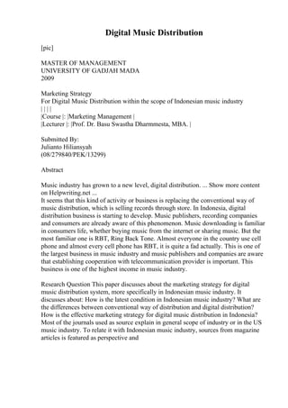 Digital Music Distribution
[pic]
MASTER OF MANAGEMENT
UNIVERSITY OF GADJAH MADA
2009
Marketing Strategy
For Digital Music Distribution within the scope of Indonesian music industry
| | | |
|Course |: |Marketing Management |
|Lecturer |: |Prof. Dr. Basu Swastha Dharmmesta, MBA. |
Submitted By:
Julianto Hiliansyah
(08/279840/PEK/13299)
Abstract
Music industry has grown to a new level, digital distribution. ... Show more content
on Helpwriting.net ...
It seems that this kind of activity or business is replacing the conventional way of
music distribution, which is selling records through store. In Indonesia, digital
distribution business is starting to develop. Music publishers, recording companies
and consumers are already aware of this phenomenon. Music downloading is familiar
in consumers life, whether buying music from the internet or sharing music. But the
most familiar one is RBT, Ring Back Tone. Almost everyone in the country use cell
phone and almost every cell phone has RBT, it is quite a fad actually. This is one of
the largest business in music industry and music publishers and companies are aware
that establishing cooperation with telecommunication provider is important. This
business is one of the highest income in music industry.
Research Question This paper discusses about the marketing strategy for digital
music distribution system, more specifically in Indonesian music industry. It
discusses about: How is the latest condition in Indonesian music industry? What are
the differences between conventional way of distribution and digital distribution?
How is the effective marketing strategy for digital music distribution in Indonesia?
Most of the journals used as source explain in general scope of industry or in the US
music industry. To relate it with Indonesian music industry, sources from magazine
articles is featured as perspective and
 