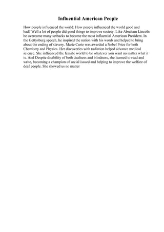 Influential American People
How people influenced the world: How people influenced the world good and
bad? Well a lot of people did good things to improve society. Like Abraham Lincoln
he overcame many setbacks to become the most influential American President. In
the Gettysburg speech, he inspired the nation with his words and helped to bring
about the ending of slavery. Marie Curie was awarded a Nobel Prize for both
Chemistry and Physics. Her discoveries with radiation helped advance medical
science. She influenced the female world to be whatever you want no matter what it
is. And Despite disability of both deafness and blindness, she learned to read and
write, becoming a champion of social issued and helping to improve the welfare of
deaf people. She showed us no matter
 