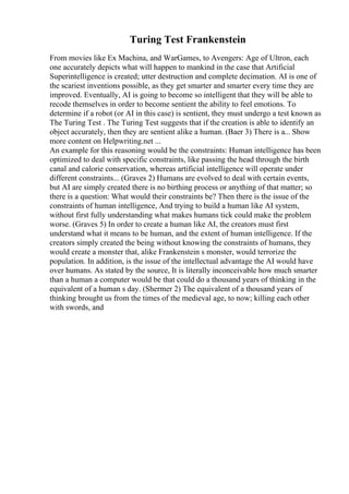 Turing Test Frankenstein
From movies like Ex Machina, and WarGames, to Avengers: Age of Ultron, each
one accurately depicts what will happen to mankind in the case that Artificial
Superintelligence is created; utter destruction and complete decimation. AI is one of
the scariest inventions possible, as they get smarter and smarter every time they are
improved. Eventually, AI is going to become so intelligent that they will be able to
recode themselves in order to become sentient the ability to feel emotions. To
determine if a robot (or AI in this case) is sentient, they must undergo a test known as
The Turing Test . The Turing Test suggests that if the creation is able to identify an
object accurately, then they are sentient alike a human. (Baer 3) There is a... Show
more content on Helpwriting.net ...
An example for this reasoning would be the constraints: Human intelligence has been
optimized to deal with specific constraints, like passing the head through the birth
canal and calorie conservation, whereas artificial intelligence will operate under
different constraints... (Graves 2) Humans are evolved to deal with certain events,
but AI are simply created there is no birthing process or anything of that matter; so
there is a question: What would their constraints be? Then there is the issue of the
constraints of human intelligence, And trying to build a human like AI system,
without first fully understanding what makes humans tick could make the problem
worse. (Graves 5) In order to create a human like AI, the creators must first
understand what it means to be human, and the extent of human intelligence. If the
creators simply created the being without knowing the constraints of humans, they
would create a monster that, alike Frankenstein s monster, would terrorize the
population. In addition, is the issue of the intellectual advantage the AI would have
over humans. As stated by the source, It is literally inconceivable how much smarter
than a human a computer would be that could do a thousand years of thinking in the
equivalent of a human s day. (Shermer 2) The equivalent of a thousand years of
thinking brought us from the times of the medieval age, to now; killing each other
with swords, and
 
