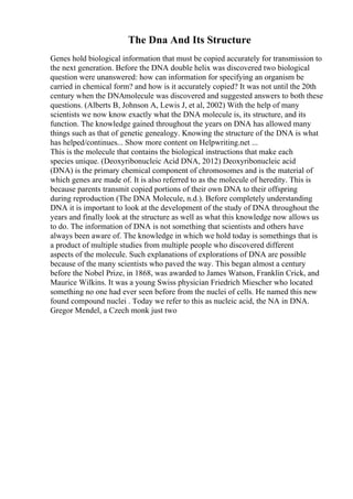 The Dna And Its Structure
Genes hold biological information that must be copied accurately for transmission to
the next generation. Before the DNA double helix was discovered two biological
question were unanswered: how can information for specifying an organism be
carried in chemical form? and how is it accurately copied? It was not until the 20th
century when the DNAmolecule was discovered and suggested answers to both these
questions. (Alberts B, Johnson A, Lewis J, et al, 2002) With the help of many
scientists we now know exactly what the DNA molecule is, its structure, and its
function. The knowledge gained throughout the years on DNA has allowed many
things such as that of genetic genealogy. Knowing the structure of the DNA is what
has helped/continues... Show more content on Helpwriting.net ...
This is the molecule that contains the biological instructions that make each
species unique. (Deoxyribonucleic Acid DNA, 2012) Deoxyribonucleic acid
(DNA) is the primary chemical component of chromosomes and is the material of
which genes are made of. It is also referred to as the molecule of heredity. This is
because parents transmit copied portions of their own DNA to their offspring
during reproduction (The DNA Molecule, n.d.). Before completely understanding
DNA it is important to look at the development of the study of DNA throughout the
years and finally look at the structure as well as what this knowledge now allows us
to do. The information of DNA is not something that scientists and others have
always been aware of. The knowledge in which we hold today is somethings that is
a product of multiple studies from multiple people who discovered different
aspects of the molecule. Such explanations of explorations of DNA are possible
because of the many scientists who paved the way. This began almost a century
before the Nobel Prize, in 1868, was awarded to James Watson, Franklin Crick, and
Maurice Wilkins. It was a young Swiss physician Friedrich Miescher who located
something no one had ever seen before from the nuclei of cells. He named this new
found compound nuclei . Today we refer to this as nucleic acid, the NA in DNA.
Gregor Mendel, a Czech monk just two
 