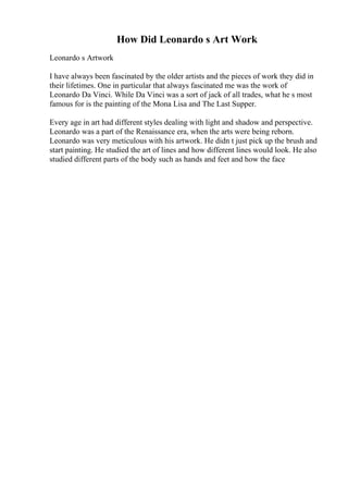 How Did Leonardo s Art Work
Leonardo s Artwork
I have always been fascinated by the older artists and the pieces of work they did in
their lifetimes. One in particular that always fascinated me was the work of
Leonardo Da Vinci. While Da Vinci was a sort of jack of all trades, what he s most
famous for is the painting of the Mona Lisa and The Last Supper.
Every age in art had different styles dealing with light and shadow and perspective.
Leonardo was a part of the Renaissance era, when the arts were being reborn.
Leonardo was very meticulous with his artwork. He didn t just pick up the brush and
start painting. He studied the art of lines and how different lines would look. He also
studied different parts of the body such as hands and feet and how the face
 